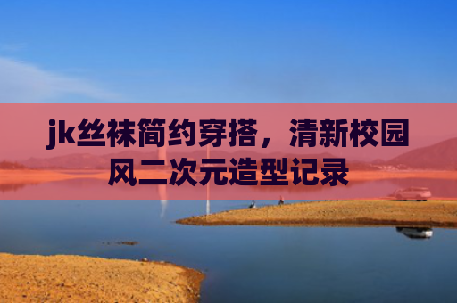 jk丝袜简约穿搭，清新校园风二次元造型记录