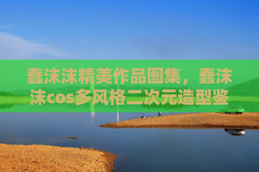 蠢沫沫精美作品图集,蠢沫沫cos多风格二次元造型鉴赏