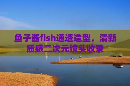 鱼子酱fish通透造型,清新质感二次元镜头收录