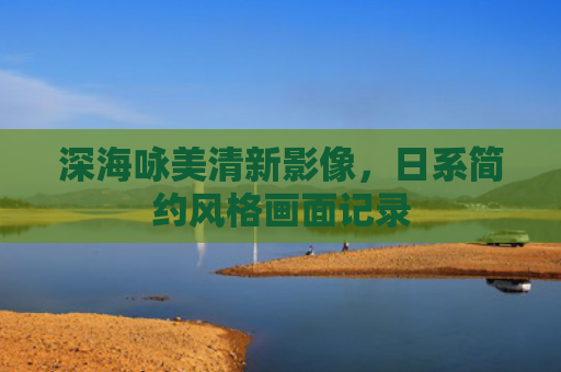 深海咏美清新影像，日系简约风格画面记录