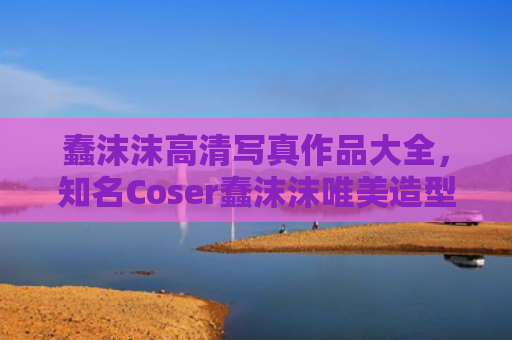 蠢沫沫高清写真作品大全，知名Coser蠢沫沫唯美造型赏析