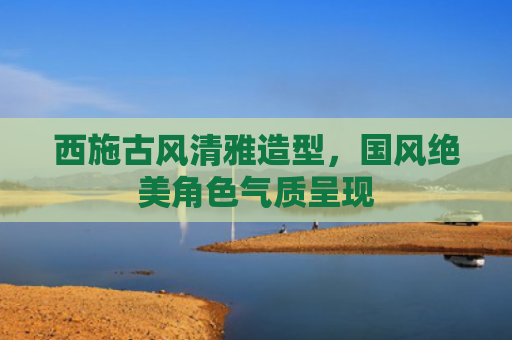 西施古风清雅造型,国风绝美角色气质呈现
