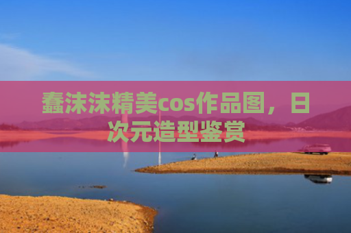 蠢沫沫精美cos作品图,日次元造型鉴赏