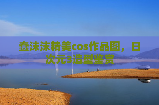 蠢沫沫精美cos作品图,日次元3造型鉴赏