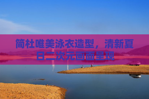 简杜唯美泳衣造型，清新夏日二次元画面呈现