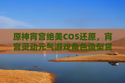 原神宵宫绝美COS还原，宵宫灵动元气游戏角色造型赏析