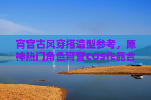 宵宫古风穿搭造型参考，原神热门角色宵宫COS作品合集
