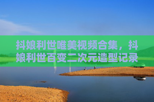 抖娘利世唯美视频合集，抖娘利世百变二次元造型记录