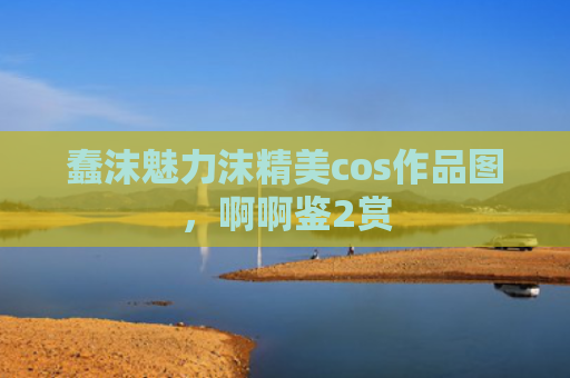 蠢沫魅力沫精美cos作品图，啊啊鉴2赏