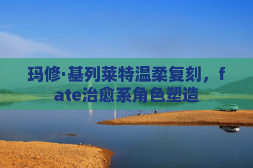 玛修·基列莱特温柔复刻，fate治愈系角色塑造