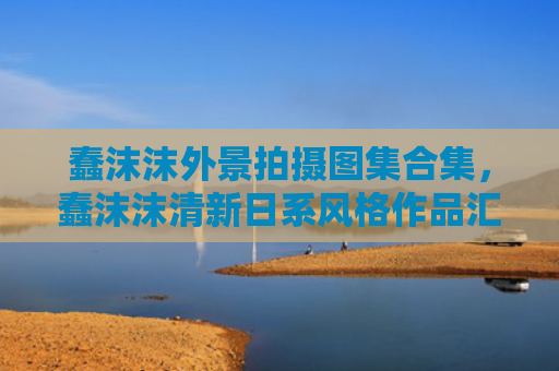 蠢沫沫外景拍摄图集合集，蠢沫沫清新日系风格作品汇总
