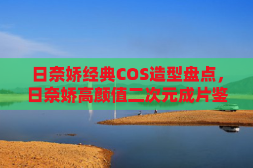 日奈娇经典COS造型盘点，日奈娇高颜值二次元成片鉴赏