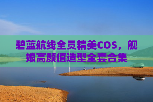 碧蓝航线全员精美COS，舰娘高颜值造型全套合集