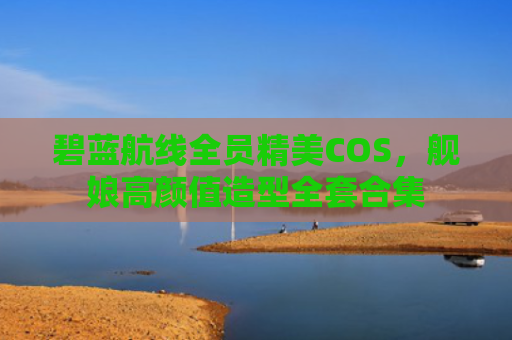 碧蓝航线全员精美COS，舰娘高颜值造型全套合集