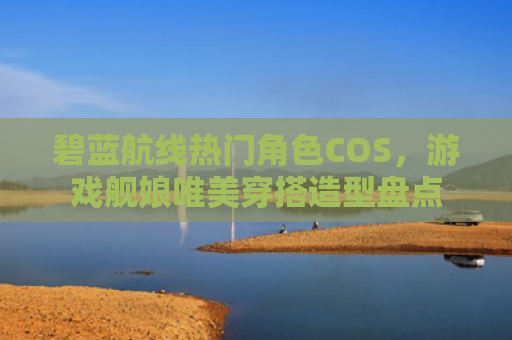 碧蓝航线热门角色COS，游戏舰娘唯美穿搭造型盘点