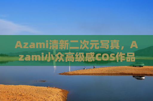 Azami清新二次元写真,Azami小众高级感COS作品汇总