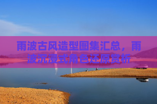 雨波古风造型图集汇总，雨波沉浸式角色还原赏析