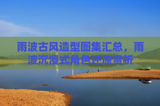 雨波古风造型图集汇总，雨波沉浸式角色还原赏析