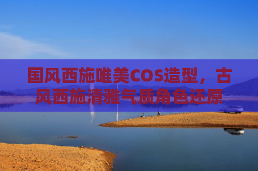 国风西施唯美COS造型,古风西施清雅气质角色还原