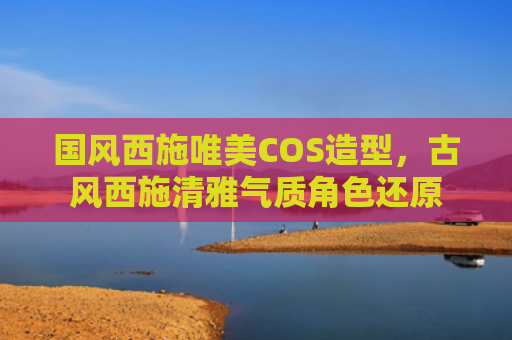 国风西施唯美COS造型,古风西施清雅气质角色还原