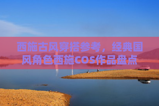 西施古风穿搭参考,经典国风角色西施COS作品盘点