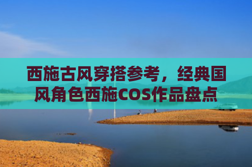 西施古风穿搭参考,经典国风角色西施COS作品盘点