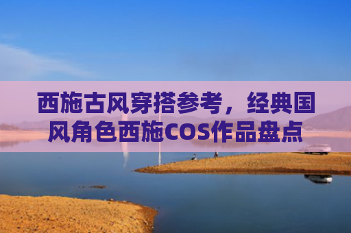 西施古风穿搭参考，经典国风角色西施COS作品盘点