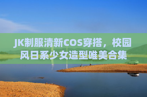 JK制服清新COS穿搭，校园风日系少女造型唯美合集