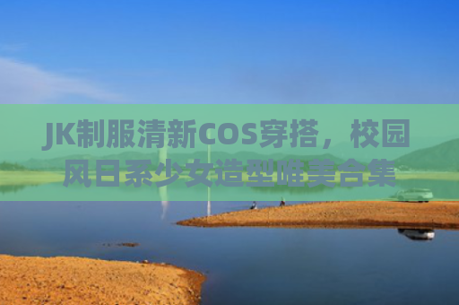 JK制服清新COS穿搭，校园风日系少女造型唯美合集