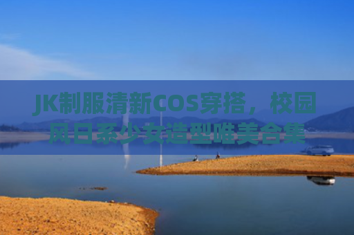 JK制服清新COS穿搭,校园风日系少女造型唯美合集