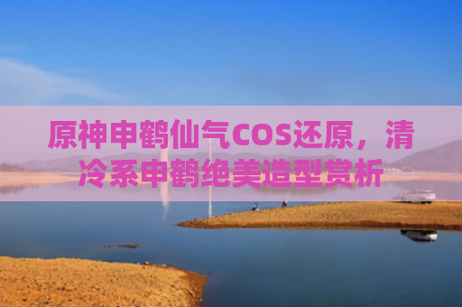原神申鹤仙气COS还原，清冷系申鹤绝美造型赏析