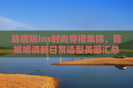 陈妮妮ins时尚穿搭集锦,陈妮妮清新日常造型美图汇总