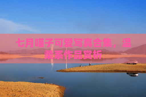 七月喵子可爱写真合集,温柔系作品赏析