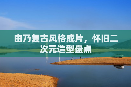 由乃复古风格成片,怀旧二次元造型盘点