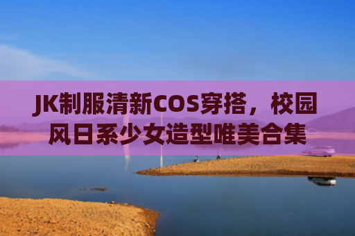 JK制服清新COS穿搭,校园风日系少女造型唯美合集
