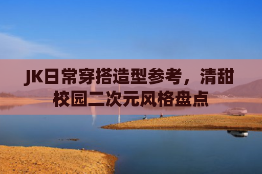 JK日常穿搭造型参考,清甜校园二次元风格盘点