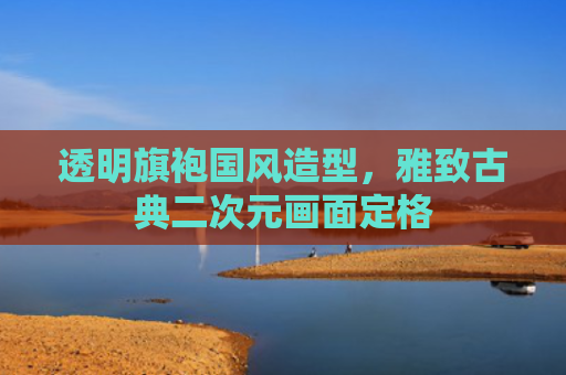 透明旗袍国风造型，雅致古典二次元画面定格