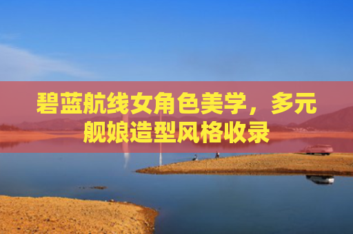 碧蓝航线女角色美学，多元舰娘造型风格收录