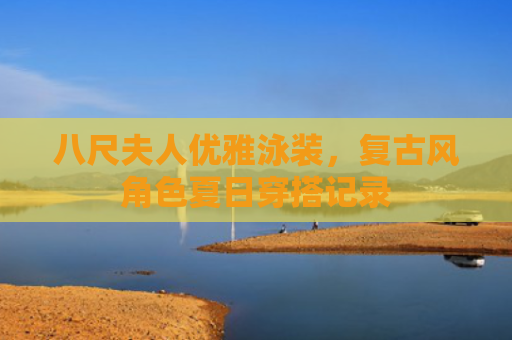 八尺夫人优雅泳装,复古风角色夏日穿搭记录
