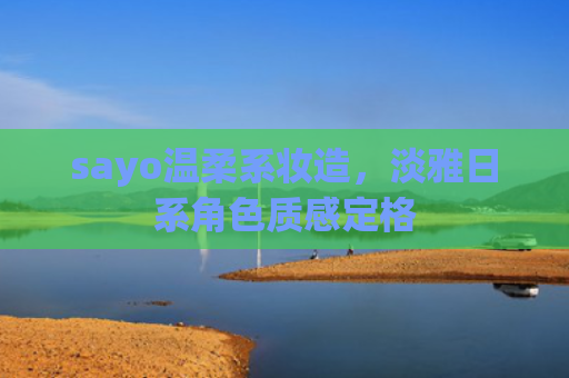 sayo温柔系妆造,淡雅日系角色质感定格
