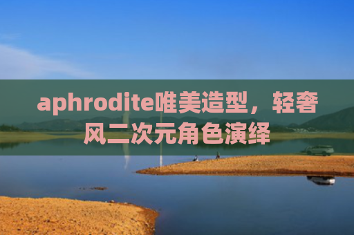aphrodite唯美造型,轻奢风二次元角色演绎