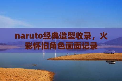 naruto经典造型收录，火影怀旧角色画面记录