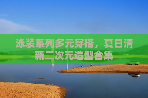 泳装系列多元穿搭，夏日清新二次元造型合集
