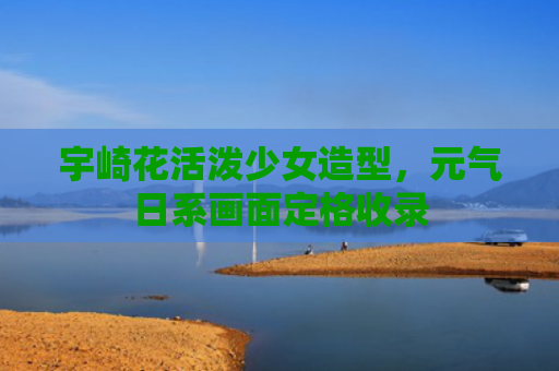 宇崎花活泼少女造型，元气日系画面定格收录