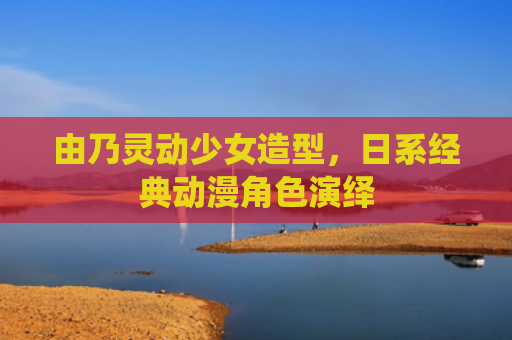 由乃灵动少女造型，日系经典动漫角色演绎