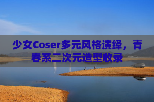 少女Coser多元风格演绎，青春系二次元造型收录