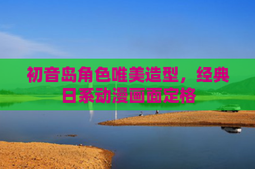 初音岛角色唯美造型，经典日系动漫画面定格