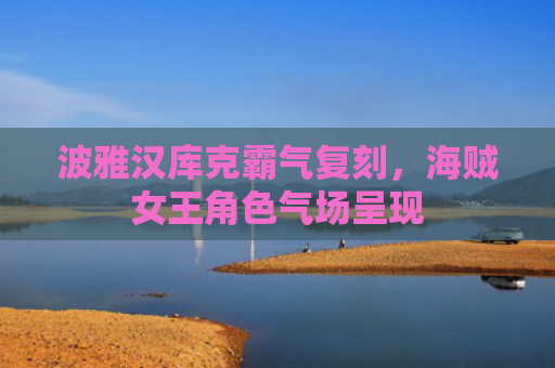 波雅汉库克霸气复刻，海贼女王角色气场呈现