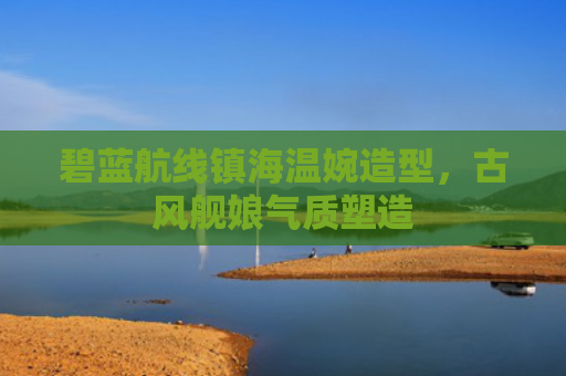 碧蓝航线镇海温婉造型，古风舰娘气质塑造