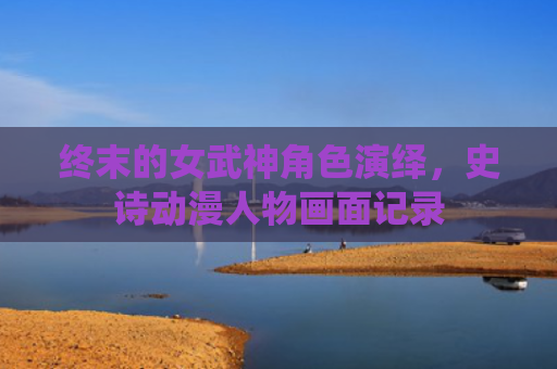 终末的女武神角色演绎，史诗动漫人物画面记录